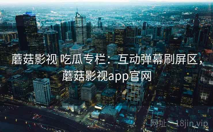 蘑菇影视 吃瓜专栏:互动弹幕刷屏区,蘑菇影视app官网 蘑菇影视 吃瓜专栏:互动弹幕刷屏区,蘑菇影视app官网