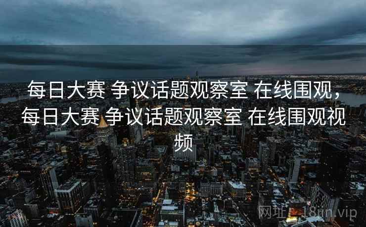 每日大赛 争议话题观察室 在线围观，每日大赛 争议话题观察室 在线围观视频
