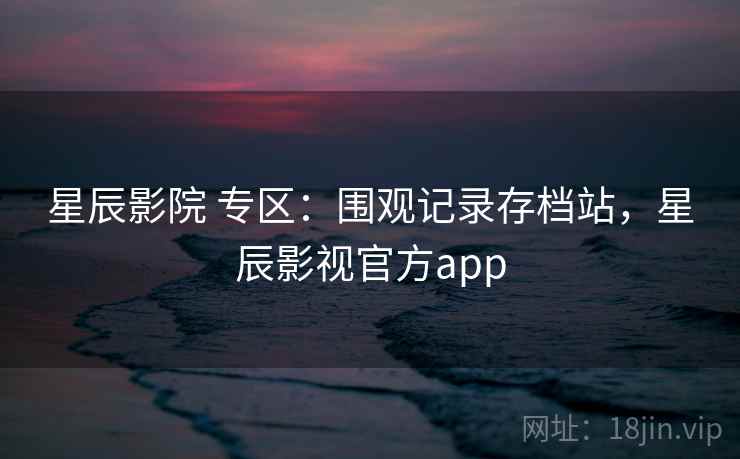 星辰影院 专区：围观记录存档站，星辰影视官方app