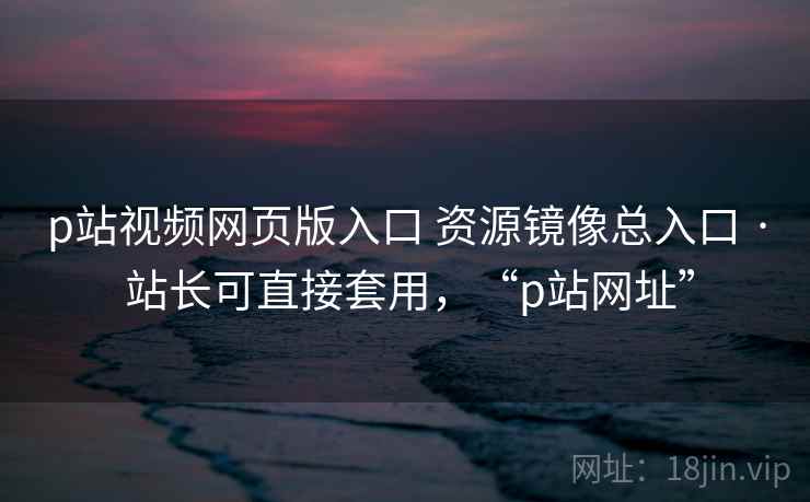 p站视频网页版入口 资源镜像总入口 · 站长可直接套用，“p站网址”