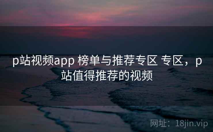 p站视频app 榜单与推荐专区 专区，p站值得推荐的视频