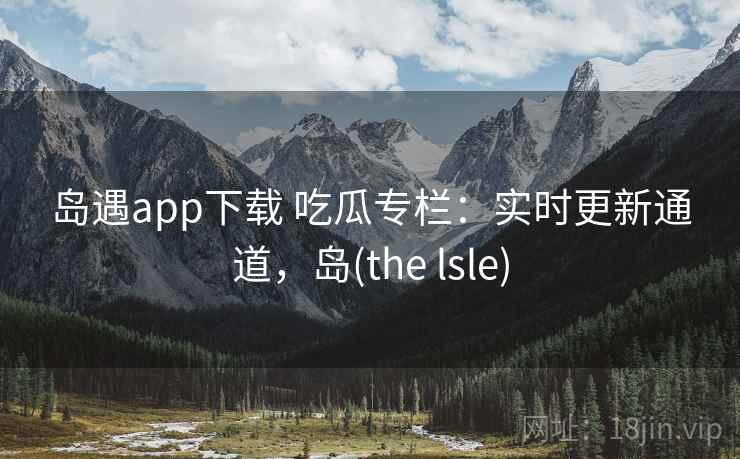 岛遇app下载 吃瓜专栏：实时更新通道，岛(the lsle)