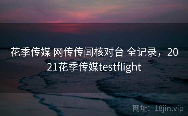 花季传媒 网传传闻核对台 全记录，2021花季传媒testflight