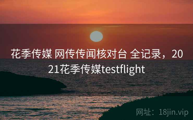 花季传媒 网传传闻核对台 全记录，2021花季传媒testflight