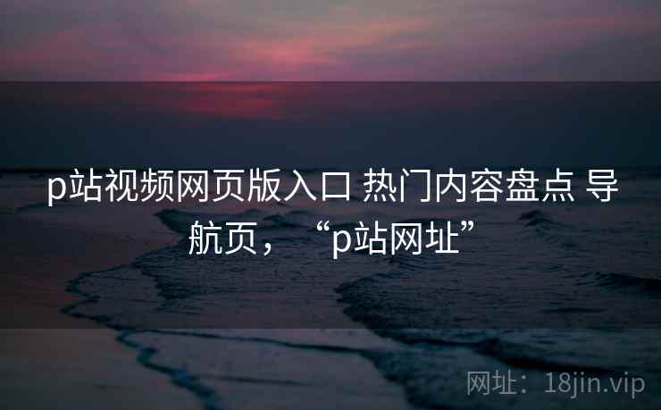p站视频网页版入口 热门内容盘点 导航页，“p站网址”