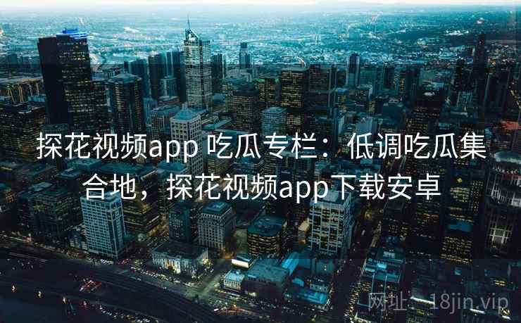 探花视频app 吃瓜专栏：低调吃瓜集合地，探花视频app下载安卓