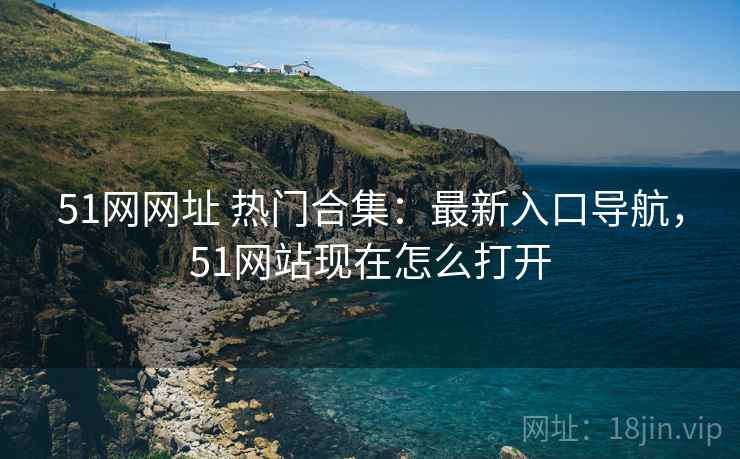 51网网址 热门合集：最新入口导航，51网站现在怎么打开
