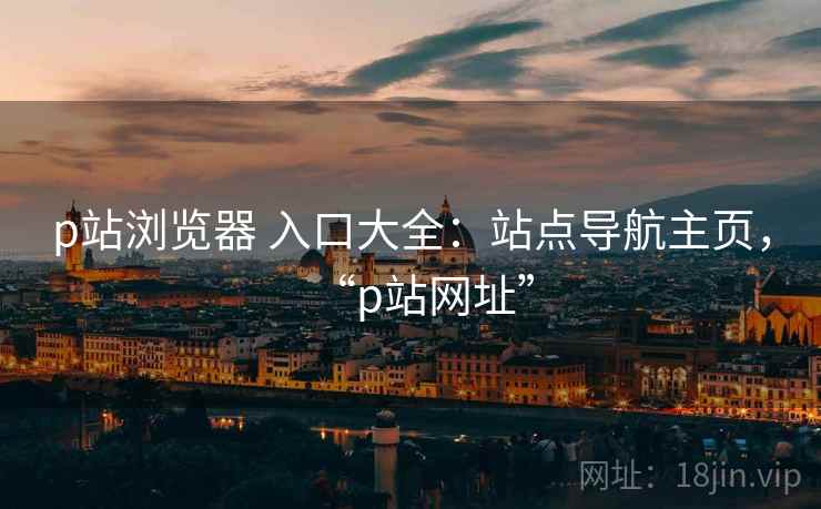 p站浏览器 入口大全：站点导航主页，“p站网址”