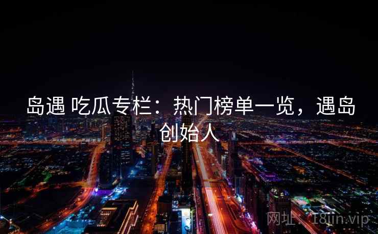 岛遇 吃瓜专栏：热门榜单一览，遇岛创始人