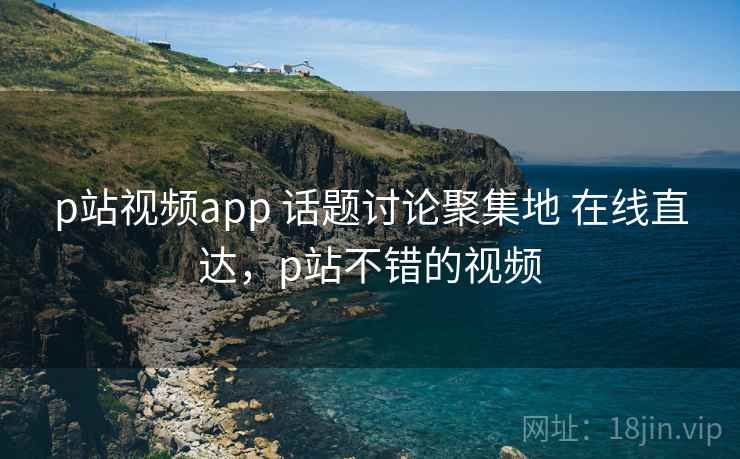 p站视频app 话题讨论聚集地 在线直达，p站不错的视频