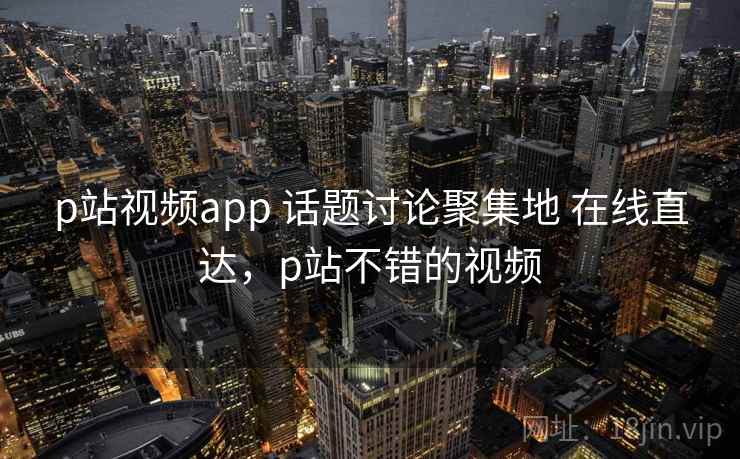 p站视频app 话题讨论聚集地 在线直达，p站不错的视频