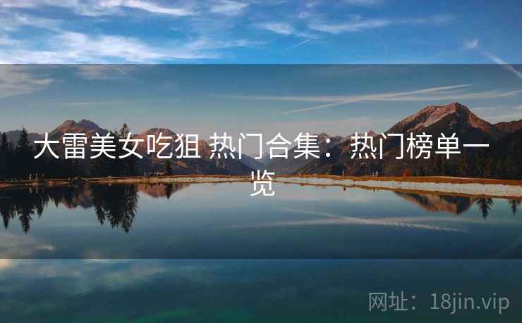 大雷美女吃狙 热门合集：热门榜单一览