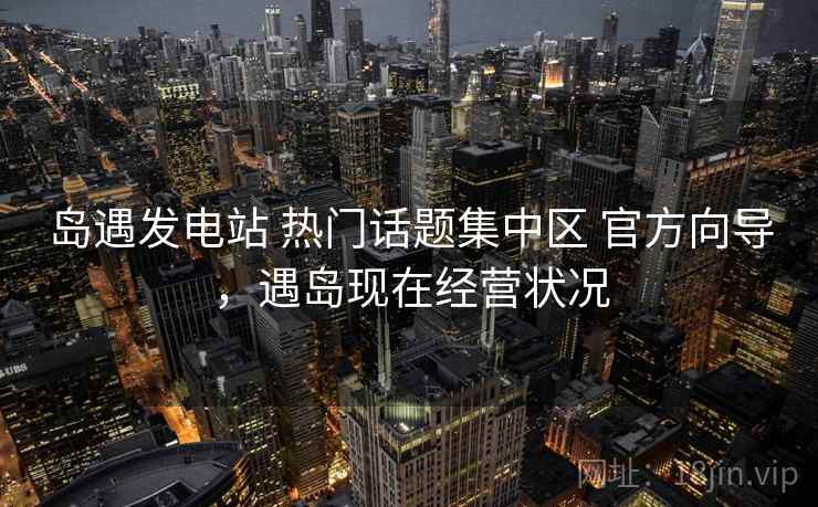 岛遇发电站 热门话题集中区 官方向导，遇岛现在经营状况
