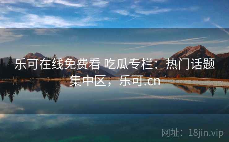 乐可在线免费看 吃瓜专栏：热门话题集中区，乐可.cn