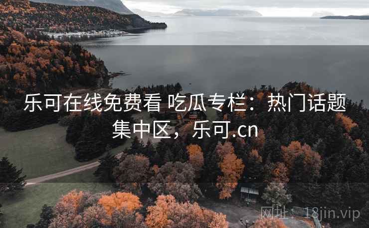 乐可在线免费看 吃瓜专栏：热门话题集中区，乐可.cn