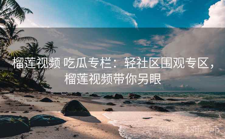 榴莲视频 吃瓜专栏：轻社区围观专区，榴莲视频带你另眼