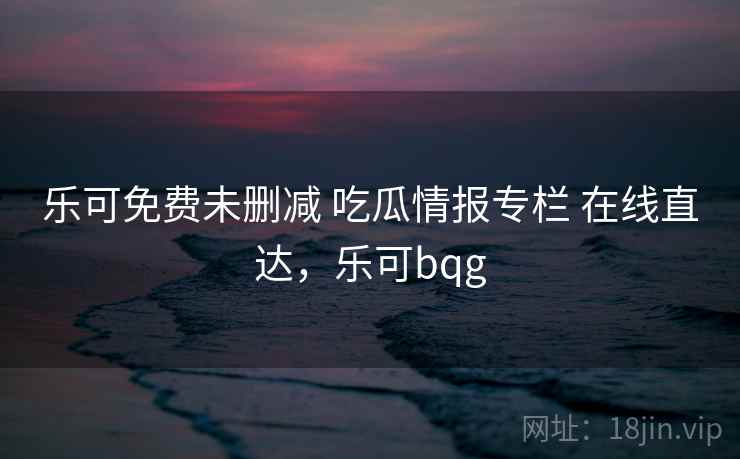乐可免费未删减 吃瓜情报专栏 在线直达，乐可bqg