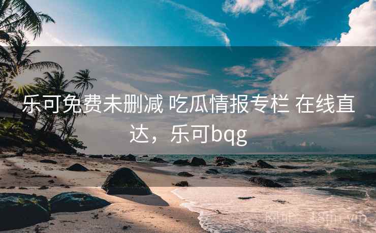 乐可免费未删减 吃瓜情报专栏 在线直达，乐可bqg