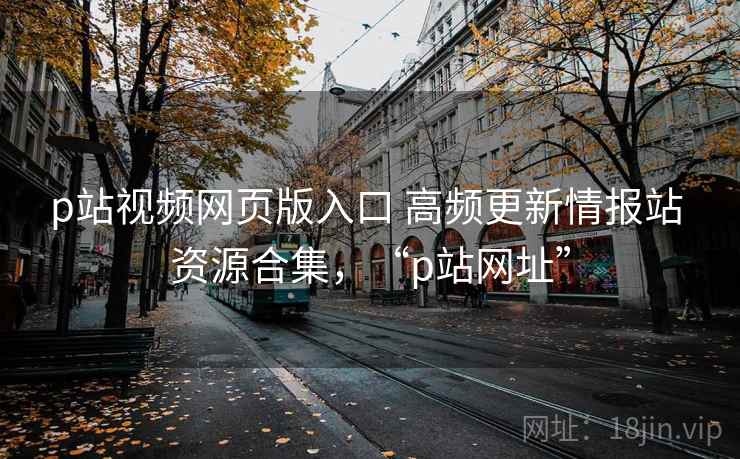 p站视频网页版入口 高频更新情报站 资源合集，“p站网址”