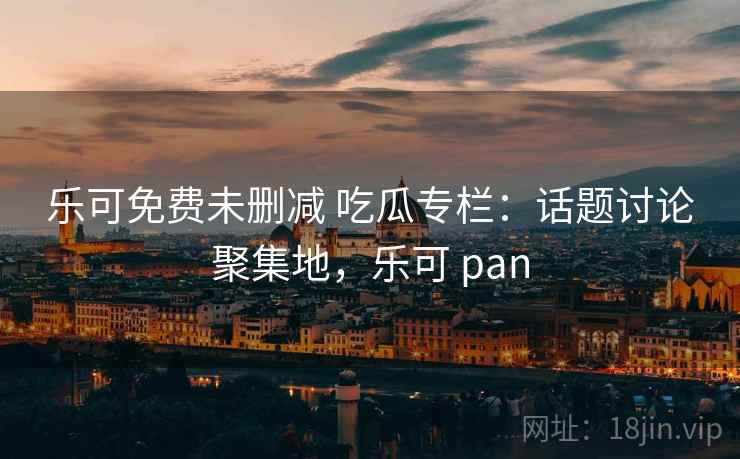 乐可免费未删减 吃瓜专栏：话题讨论聚集地，乐可 pan
