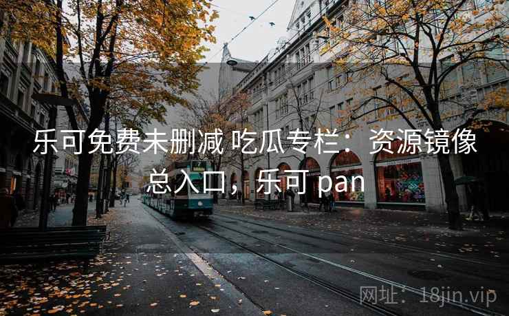 乐可免费未删减 吃瓜专栏:资源镜像总入口,乐可 pan 乐可免费未删减 吃瓜专栏:资源镜像总入口,乐可 pan