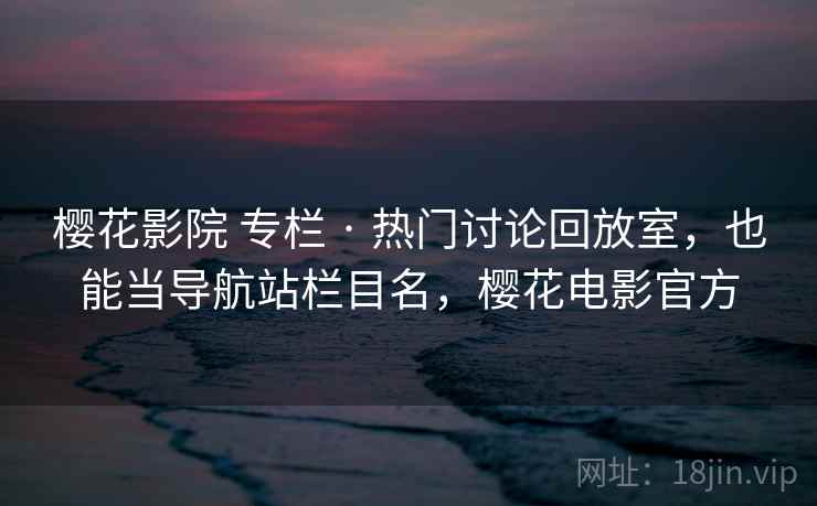 樱花影院 专栏 · 热门讨论回放室，也能当导航站栏目名，樱花电影官方