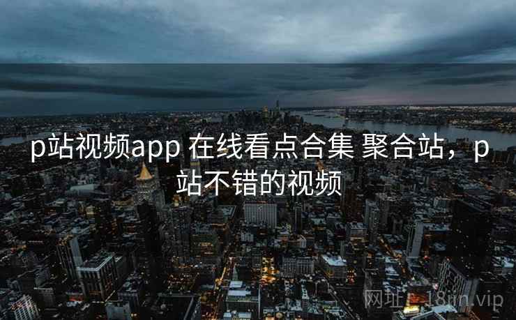 p站视频app 在线看点合集 聚合站，p站不错的视频