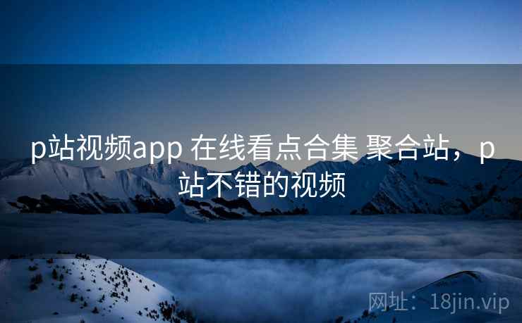 p站视频app 在线看点合集 聚合站，p站不错的视频