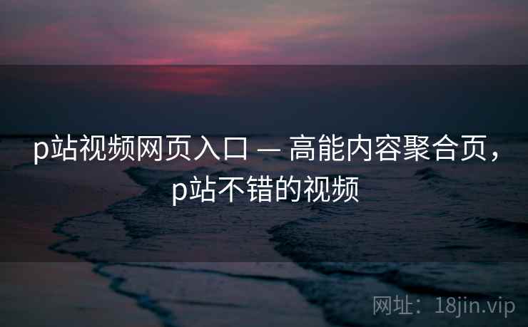 p站视频网页入口 — 高能内容聚合页，p站不错的视频