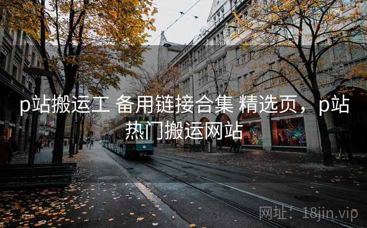 p站搬运工 备用链接合集 精选页，p站热门搬运网站