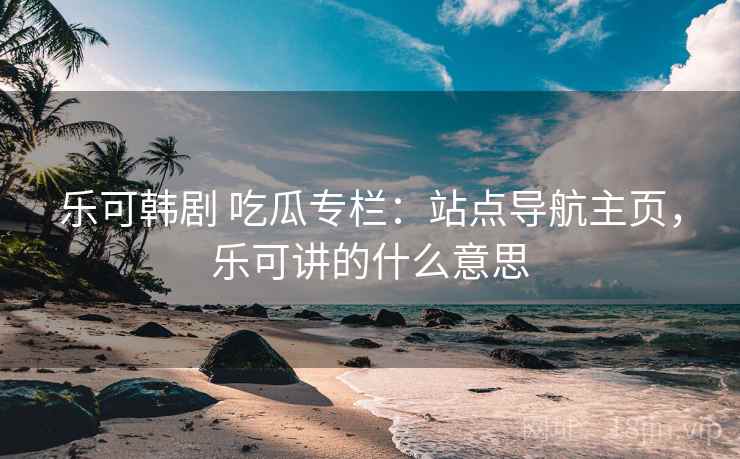 乐可韩剧 吃瓜专栏：站点导航主页，乐可讲的什么意思