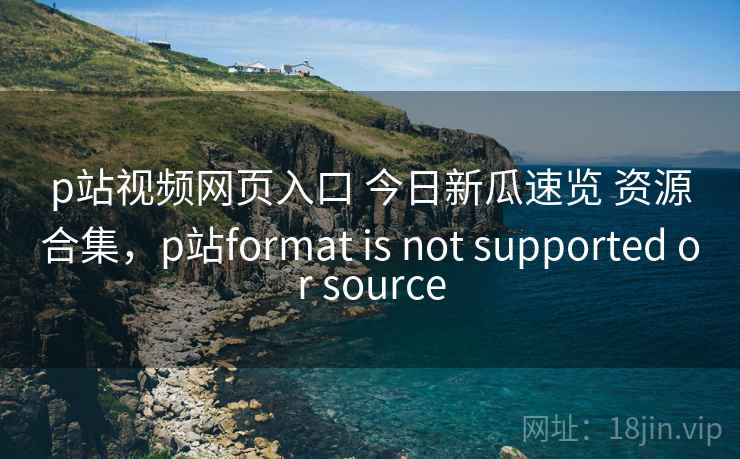 p站视频网页入口 今日新瓜速览 资源合集，p站format is not supported or source