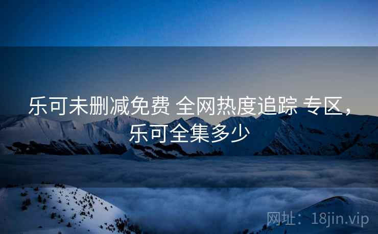 乐可未删减免费 全网热度追踪 专区，乐可全集多少