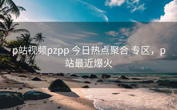 p站视频pzpp 今日热点聚合 专区,p站最近爆火 p站视频pzpp 今日热点聚合 专区,p站最近爆火