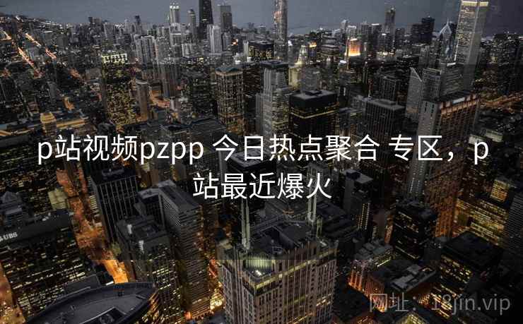 p站视频pzpp 今日热点聚合 专区,p站最近爆火 p站视频pzpp 今日热点聚合 专区,p站最近爆火