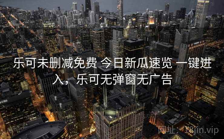 乐可未删减免费 今日新瓜速览 一键进入,乐可无弹窗无广告 乐可未删减免费 今日新瓜速览 一键进入,乐可无弹窗无广告