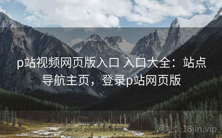 p站视频网页版入口 入口大全：站点导航主页，登录p站网页版