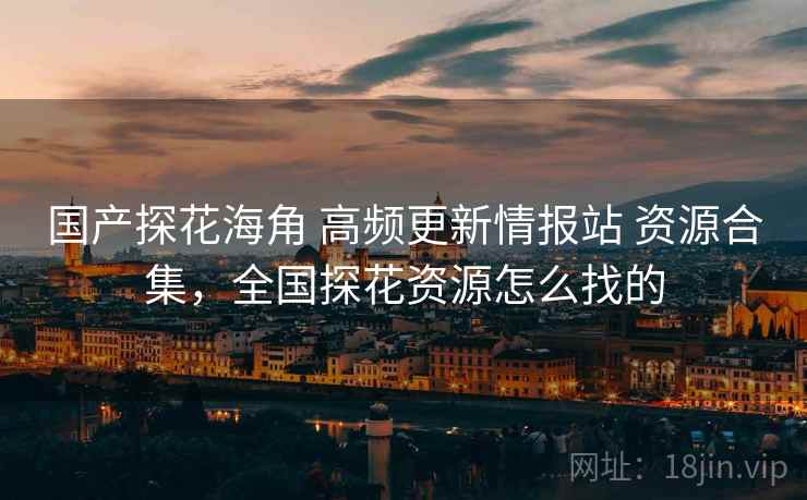 国产探花海角 高频更新情报站 资源合集，全国探花资源怎么找的