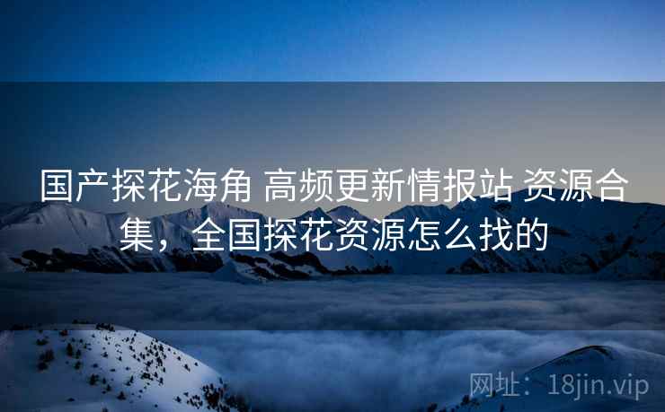 国产探花海角 高频更新情报站 资源合集，全国探花资源怎么找的
