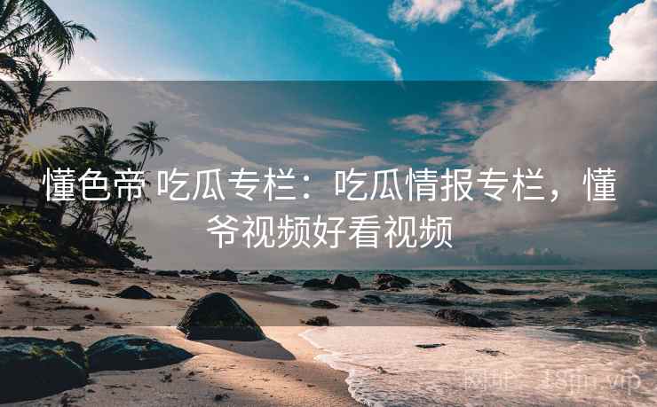 懂色帝 吃瓜专栏：吃瓜情报专栏，懂爷视频好看视频