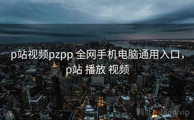 p站视频pzpp 全网手机电脑通用入口，p站 播放 视频