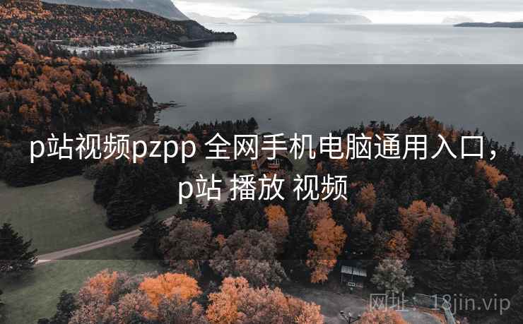 p站视频pzpp 全网手机电脑通用入口，p站 播放 视频