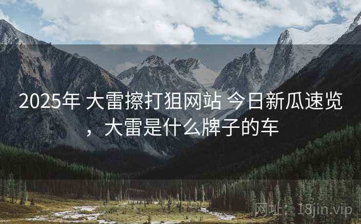 2025年 大雷擦打狙网站 今日新瓜速览，大雷是什么牌子的车
