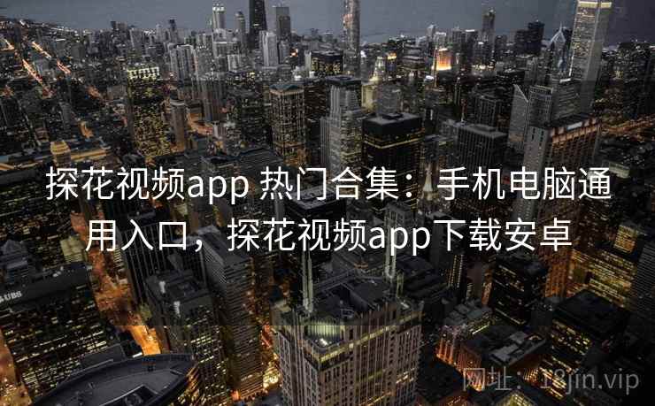 探花视频app 热门合集：手机电脑通用入口，探花视频app下载安卓