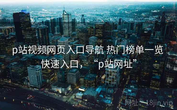 p站视频网页入口导航 热门榜单一览 快速入口，“p站网址”