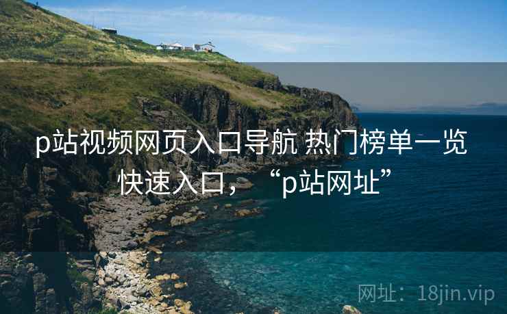 p站视频网页入口导航 热门榜单一览 快速入口，“p站网址”