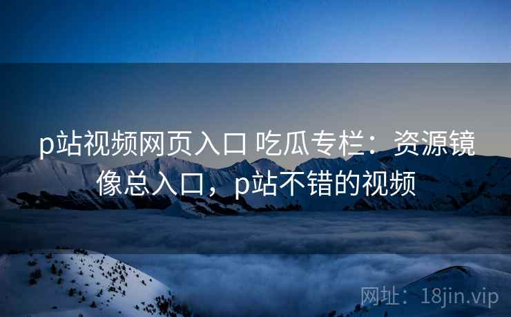 p站视频网页入口 吃瓜专栏：资源镜像总入口，p站不错的视频