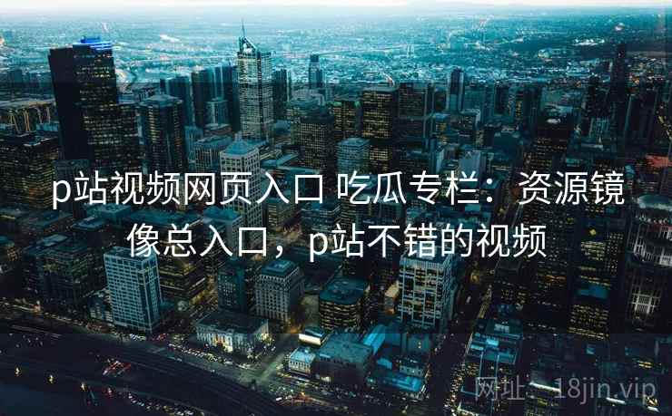 p站视频网页入口 吃瓜专栏：资源镜像总入口，p站不错的视频