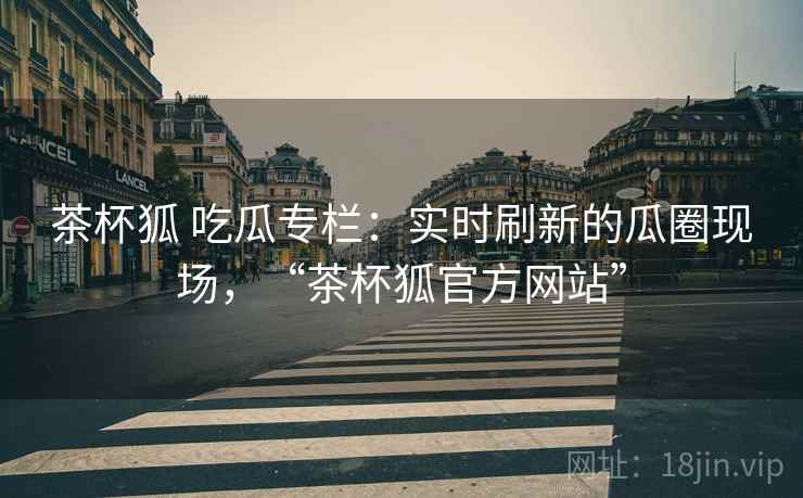 茶杯狐 吃瓜专栏：实时刷新的瓜圈现场，“茶杯狐官方网站”
