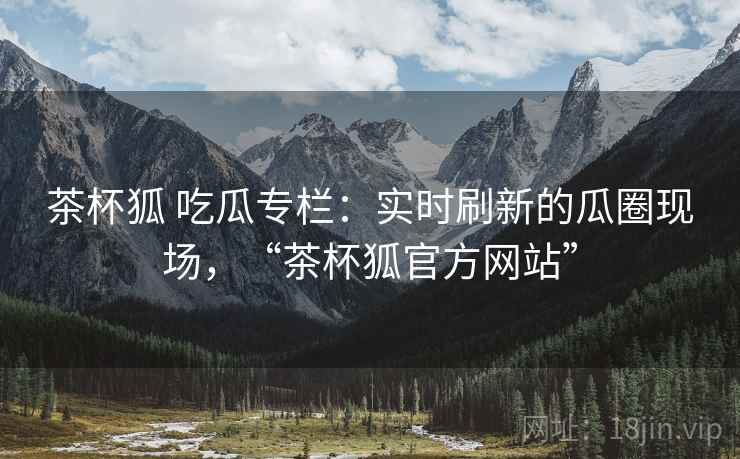茶杯狐 吃瓜专栏：实时刷新的瓜圈现场，“茶杯狐官方网站”